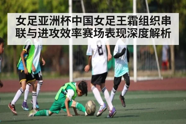 女足亚洲杯中国女足王霜组织串联与进攻效率赛场表现深度解析