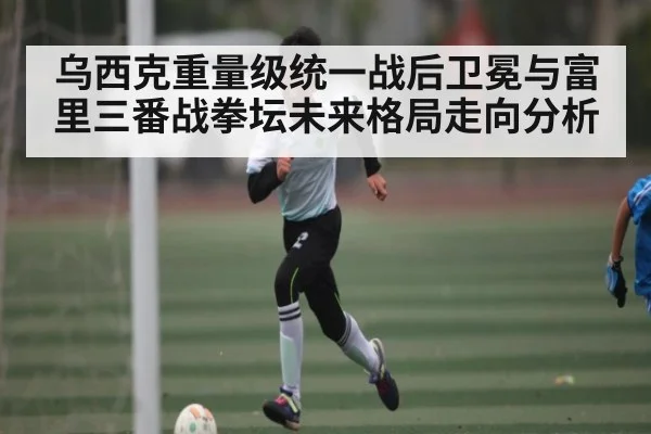 乌西克重量级统一战后卫冕与富里三番战拳坛未来格局走向分析